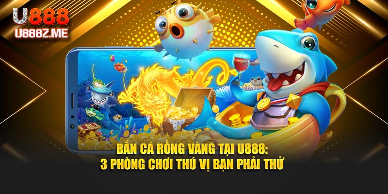Bắn Cá Rồng Vàng Tại U888: 3 Phòng Chơi Thú Vị Bạn Phải Thử