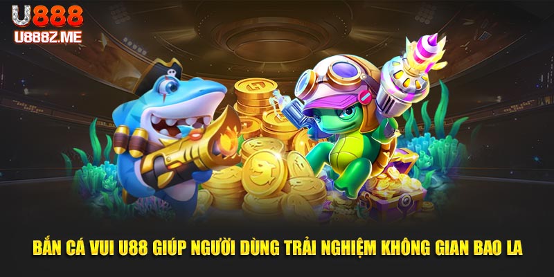 Bắn cá vui U888 giúp người dùng trải nghiệm không gian bao la