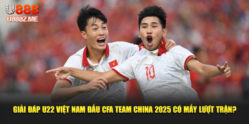 Giải đáp U22 Việt Nam đấu CFA Team China 2025 có mấy lượt trận?